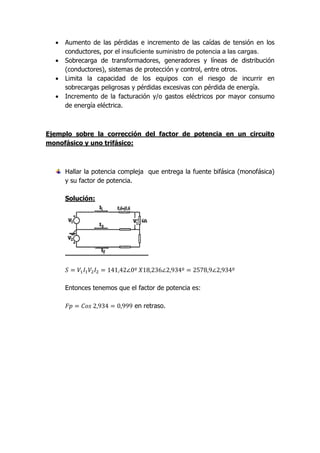 •   Aumento de las pérdidas e incremento de las caídas de tensión en los
      conductores, por el insuficiente suministro de potencia a las cargas.
  •   Sobrecarga de transformadores, generadores y líneas de distribución
      (conductores), sistemas de protección y control, entre otros.
  •   Limita la capacidad de los equipos con el riesgo de incurrir en
      sobrecargas peligrosas y pérdidas excesivas con pérdida de energía.
  •   Incremento de la facturación y/o gastos eléctricos por mayor consumo
      de energía eléctrica.



Ejemplo sobre la corrección del factor de potencia en un circuito
monofásico y uno trifásico:



      Hallar la potencia compleja que entrega la fuente bifásica (monofásica)
      y su factor de potencia.

      Solución:




      Entonces tenemos que el factor de potencia es:

                             en retraso.
 