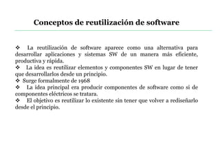 Conceptos de reutilización de software
 La reutilización de software aparece como una alternativa para
desarrollar aplicaciones y sistemas SW de un manera más eficiente,
productiva y rápida.
 La idea es reutilizar elementos y componentes SW en lugar de tener
que desarrollarlos desde un principio.
 Surge formalmente de 1968
 La idea principal era producir componentes de software como si de
componentes eléctricos se tratara.
 El objetivo es reutilizar lo existente sin tener que volver a rediseñarlo
desde el principio.
 