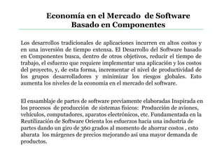 Economía en el Mercado de Software
Basado en Componentes
Los desarrollos tradicionales de aplicaciones incurren en altos costos y
en una inversión de tiempo extensa. El Desarrollo del Software basado
en Componentes busca, dentro de otros objetivos, reducir el tiempo de
trabajo, el esfuerzo que requiere implementar una aplicación y los costos
del proyecto, y, de esta forma, incrementar el nivel de productividad de
los grupos desarrolladores y minimizar los riesgos globales. Esto
aumenta los niveles de la economía en el mercado del software.
El ensamblaje de partes de software previamente elaboradas Inspirada en
los procesos de producción de sistemas físicos: Producción de aviones,
vehículos, computadores, aparatos electrónicos, etc. Fundamentada en la
Reutilización de Software Orienta los esfuerzos hacia una industria de
partes dando un giro de 360 grados al momento de ahorrar costos , esto
abarata los márgenes de precios mejorando así una mayor demanda de
productos.
 