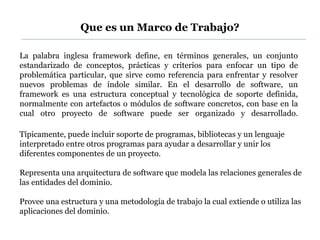 La palabra inglesa framework define, en términos generales, un conjunto
estandarizado de conceptos, prácticas y criterios para enfocar un tipo de
problemática particular, que sirve como referencia para enfrentar y resolver
nuevos problemas de índole similar. En el desarrollo de software, un
framework es una estructura conceptual y tecnológica de soporte definida,
normalmente con artefactos o módulos de software concretos, con base en la
cual otro proyecto de software puede ser organizado y desarrollado.
Que es un Marco de Trabajo?
Típicamente, puede incluir soporte de programas, bibliotecas y un lenguaje
interpretado entre otros programas para ayudar a desarrollar y unir los
diferentes componentes de un proyecto.
Representa una arquitectura de software que modela las relaciones generales de
las entidades del dominio.
Provee una estructura y una metodología de trabajo la cual extiende o utiliza las
aplicaciones del dominio.
 