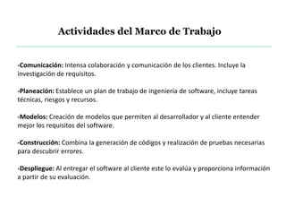 -Comunicación: Intensa colaboración y comunicación de los clientes. Incluye la
investigación de requisitos.
-Planeación: Establece un plan de trabajo de ingeniería de software, incluye tareas
técnicas, riesgos y recursos.
-Modelos: Creación de modelos que permiten al desarrollador y al cliente entender
mejor los requisitos del software.
-Construcción: Combina la generación de códigos y realización de pruebas necesarias
para descubrir errores.
-Despliegue: Al entregar el software al cliente este lo evalúa y proporciona información
a partir de su evaluación.
Actividades del Marco de Trabajo
 