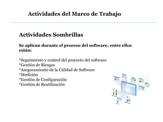 Actividades Sombrillas
Se aplican durante el proceso del software, entre ellos
están:
*Seguimiento y control del proyecto del software
*Gestión de Riesgos
*Aseguramiento de la Calidad de Software
*Medición
*Gestión de Configuración
*Gestión de Reutilización
Actividades del Marco de Trabajo
 