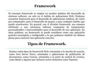 Framework
El concepto framework se emplea en muchos ámbitos del desarrollo de
sistemas software, no solo en el ámbito de aplicaciones Web. Podemos
encontrar framework para el desarrollo de aplicaciones médicas, de visión
por computador, para el desarrollo de juegos, y para cualquier ámbito que
pueda ocurrírsenos. En general, con el término framework, nos estamos
refiriendo a una estructura software compuesta de componentes
personalizables e intercambiables para el desarrollo de una aplicación. En
otras palabras, un framework se puede considerar como una aplicación
genérica incompleta y configurable a la que podemos añadirle las últimas
piezas para construir una aplicación concreta.
Tipos de Framework.
Existen varios tipos de framework Web: orientados a la interfaz de usuario,
como Java Server Faces, orientados a aplicaciones de publicación de
documentos, como Coocon, orientados a la parte de control de eventos,
como Struts y algunos que incluyen varios elementos como Tapestry
 
