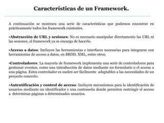 Características de un Framework.
A continuación se mostrara una serie de características que podemos encontrar en
prácticamente todos los framework existentes.
•Abstracción de URL y sesiones: No es necesario manipular directamente las URL ni
las sesiones, el framework ya se encarga de hacerlo.
•Acceso a datos: Incluyen las herramientas e interfaces necesarias para integrarse con
herramientas de acceso a datos, en BBDD, XML, entre otros.
•Controladores: La mayoría de framework implementa una serie de controladores para
gestionar eventos, como una introducción de datos mediante un formulario o el acceso a
una página. Estos controlador es suelen ser fácilmente adaptables a las necesidades de un
proyecto concreto.
•Autentificación y control de acceso: Incluyen mecanismos para la identificación de
usuarios mediante un identificador y una contraseña donde permiten restringir el acceso
a determinas páginas a determinados usuarios.
 