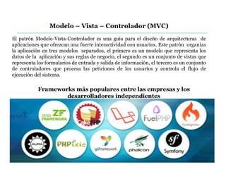 Modelo – Vista – Controlador (MVC)
El patrón Modelo-Vista-Controlador es una guía para el diseño de arquitecturas de
aplicaciones que ofrezcan una fuerte interactividad con usuarios. Este patrón organiza
la aplicación en tres modelos separados, el primero es un modelo que representa los
datos de la aplicación y sus reglas de negocio, el segundo es un conjunto de vistas que
representa los formularios de entrada y salida de información, el tercero es un conjunto
de controladores que procesa las peticiones de los usuarios y controla el flujo de
ejecución del sistema.
Frameworks más populares entre las empresas y los
desarrolladores independientes
 