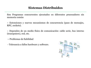 Sistemas Distribuidos
Son Programas concurrentes ejecutados en diferentes procesadores sin
memoria común
– Extensiones y nuevos mecanismos de concurrencia (paso de mensajes,
RPC, sockets).
– Dependen de un medio físico de comunicación: cable serie, bus interno
(transputers), red, etc.
– Problemas de fiabilidad
- Tolerancia a fallos hardware y software.
 