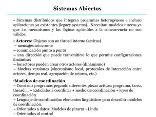 Sistemas Abiertos
• Sistemas distribuidos que integran programas heterogéneos e incluso
aplicaciones ya existentes (legacy systems). Necesitan modelos nuevos ya
que los mecanismos y las lógicas aplicables a la concurrencia no son
válidos.
• Actores: Objetos con un thread interno (activos)
– mensajes asíncronos
– comunicación punto a punto
– una dirección que puede transmitirse lo que permite configuraciones
dinámicas
– los actores pueden crear otros actores (dinámismo)
– Muchas versiones (sincronismo local, protocolos de interacción entre
actores, tiempo real, agrupación de actores, etc.)
•Modelos de coordinación
– Construir programas pegando diferentes piezas activas: programa, tarea,
thread, .. – Entidades a coordinar + medio de coordinación + leyes de
coordinación
– Lenguaje de coordinación: elementos lingüísticos para describir modelos
de coordinación.
– Orientados a datos: Modelos de pizarra - Linda
– Orientados al control
 
