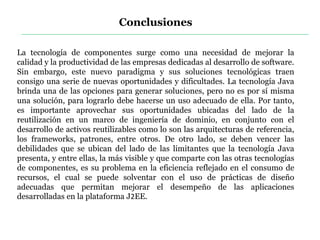 Conclusiones
La tecnología de componentes surge como una necesidad de mejorar la
calidad y la productividad de las empresas dedicadas al desarrollo de software.
Sin embargo, este nuevo paradigma y sus soluciones tecnológicas traen
consigo una serie de nuevas oportunidades y dificultades. La tecnología Java
brinda una de las opciones para generar soluciones, pero no es por sí misma
una solución, para lograrlo debe hacerse un uso adecuado de ella. Por tanto,
es importante aprovechar sus oportunidades ubicadas del lado de la
reutilización en un marco de ingeniería de dominio, en conjunto con el
desarrollo de activos reutilizables como lo son las arquitecturas de referencia,
los frameworks, patrones, entre otros. De otro lado, se deben vencer las
debilidades que se ubican del lado de las limitantes que la tecnología Java
presenta, y entre ellas, la más visible y que comparte con las otras tecnologías
de componentes, es su problema en la eficiencia reflejado en el consumo de
recursos, el cual se puede solventar con el uso de prácticas de diseño
adecuadas que permitan mejorar el desempeño de las aplicaciones
desarrolladas en la plataforma J2EE.
 