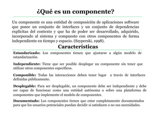 ¿Qué es un componente?
Un componente es una entidad de composición de aplicaciones software
que posee un conjunto de interfaces y un conjunto de dependencias
explícitas del contexto y que ha de poder ser desarrollado, adquirido,
incorporado al sistema y compuesto con otros componentes de forma
independiente en tiempo y espacio. (Szyperski, 1998).
Estandarizado: Los componentes tienen que ajustarse a algún modelo de
estandarización.
Independiente: Tiene que ser posible desplegar un componente sin tener que
utilizar otros componentes específicos.
Componible: Todas las interacciones deben tener lugar a través de interfaces
definidas públicamente.
Desplegable: Para ser desplegable, un componente debe ser independiente y debe
ser capaz de funcionar como una entidad autónoma o sobre una plataforma de
componentes que implemente el modelo de componentes.
Documentado: Los componentes tienen que estar completamente documentados
para que los usuarios potenciales puedan decidir si satisfacen o no sus necesidades.
Características
 