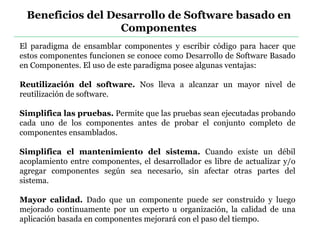 El paradigma de ensamblar componentes y escribir código para hacer que
estos componentes funcionen se conoce como Desarrollo de Software Basado
en Componentes. El uso de este paradigma posee algunas ventajas:
Reutilización del software. Nos lleva a alcanzar un mayor nivel de
reutilización de software.
Simplifica las pruebas. Permite que las pruebas sean ejecutadas probando
cada uno de los componentes antes de probar el conjunto completo de
componentes ensamblados.
Simplifica el mantenimiento del sistema. Cuando existe un débil
acoplamiento entre componentes, el desarrollador es libre de actualizar y/o
agregar componentes según sea necesario, sin afectar otras partes del
sistema.
Mayor calidad. Dado que un componente puede ser construido y luego
mejorado continuamente por un experto u organización, la calidad de una
aplicación basada en componentes mejorará con el paso del tiempo.
Beneficios del Desarrollo de Software basado en
Componentes
 
