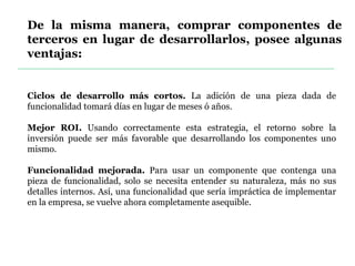 De la misma manera, comprar componentes de
terceros en lugar de desarrollarlos, posee algunas
ventajas:
Ciclos de desarrollo más cortos. La adición de una pieza dada de
funcionalidad tomará días en lugar de meses ó años.
Mejor ROI. Usando correctamente esta estrategia, el retorno sobre la
inversión puede ser más favorable que desarrollando los componentes uno
mismo.
Funcionalidad mejorada. Para usar un componente que contenga una
pieza de funcionalidad, solo se necesita entender su naturaleza, más no sus
detalles internos. Así, una funcionalidad que sería impráctica de implementar
en la empresa, se vuelve ahora completamente asequible.
 