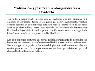 Motivación y planteamientos generales o
Contexto
Una de las disciplinas de la ingeniería del software que más impulso está
teniendo en los últimos tiempos es aquella que describe, desarrolla y utiliza
técnicas basadas en componentes software para la construcción de sistemas
abiertos y distribuidos, como por ejemplo los sistemas de información
distribuidos bajo Web. Esta disciplina también se conoce como ingeniería
del software basada en componentes distribuidos.
Los componentes software en cierta medida surgen ante la necesidad de
hacer un uso correcto de software reutilizable dentro de las aplicaciones.
Sin embargo, la mayoría de las metodologías de reutilización actuales no
contemplan el uso de componentes comerciales ya existentes para el
desarrollo de aplicaciones software
 