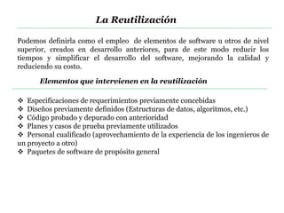 Podemos definirla como el empleo de elementos de software u otros de nivel
superior, creados en desarrollo anteriores, para de este modo reducir los
tiempos y simplificar el desarrollo del software, mejorando la calidad y
reduciendo su costo.
 Especificaciones de requerimientos previamente concebidas
 Diseños previamente definidos (Estructuras de datos, algoritmos, etc.)
 Código probado y depurado con anterioridad
 Planes y casos de prueba previamente utilizados
 Personal cualificado (aprovechamiento de la experiencia de los ingenieros de
un proyecto a otro)
 Paquetes de software de propósito general
Elementos que intervienen en la reutilización
La Reutilización
 