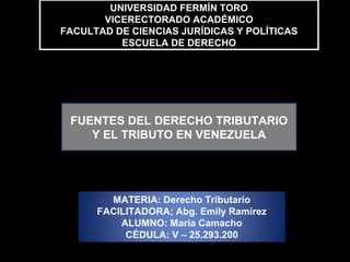 UNIVERSIDAD FERMÍN TORO
VICERECTORADO ACADÉMICO
FACULTAD DE CIENCIAS JURÍDICAS Y POLÍTICAS
ESCUELA DE DERECHO
UNIVERSIDAD FERMÍN TORO
VICERECTORADO ACADÉMICO
FACULTAD DE CIENCIAS JURÍDICAS Y POLÍTICAS
ESCUELA DE DERECHO
FUENTES DEL DERECHO TRIBUTARIO
Y EL TRIBUTO EN VENEZUELA
MATERIA: Derecho Tributario
FACILITADORA; Abg. Emily Ramírez
ALUMNO: María Camacho
CÉDULA: V – 25.293.200
 