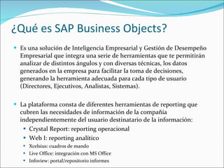 ¿Qué es SAP Business Objects? Es una solución de Inteligencia Empresarial y Gestión de Desempeño Empresarial que integra una serie de herramientas que te permitirán analizar de distintos ángulos y con diversas técnicas, los datos generados en la empresa para facilitar la toma de decisiones, generando la herramienta adecuada para cada tipo de usuario (Directores, Ejecutivos, Analistas, Sistemas). La plataforma consta de diferentes herramientas de reporting que cubren las necesidades de información de la compañía independientemente del usuario destinatario de la información: Crystal Report: reporting operacional Web I: reporting analítico Xcelsius: cuadros de mando Live Office: integración con MS Office Infoview: portal/repositorio informes 