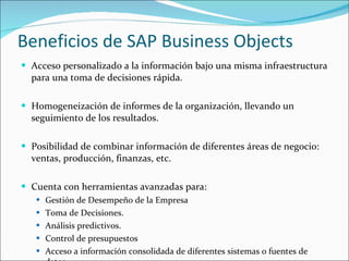 Beneficios de SAP Business Objects Acceso personalizado a la información bajo una misma infraestructura para una toma de decisiones rápida. Homogeneización de informes de la organización, llevando un seguimiento de los resultados. Posibilidad de combinar información de diferentes áreas de negocio: ventas, producción, finanzas, etc. Cuenta con herramientas avanzadas para: Gestión de Desempeño de la Empresa  Toma de Decisiones. Análisis predictivos. Control de presupuestos  Acceso a información consolidada de diferentes sistemas o fuentes de datos. 