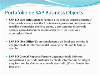 Portafolio de SAP Business Objects  SAP BO Web Intelligence : Permite a los propios usuarios construir informes de manera sencilla. Los informes generados pueden ser tan sencillos o complejos como se quiera, y por supuesto dispone de opciones para distribuir la información entre los usuarios y exportarlos a Excel.  SAP BO Live Office : Es un complemento de Excel que permite la integración de la información del universo de BO con la hoja de cálculo.  SAP BO Crystal Reports : Permite la generación de informes corporativos a partir de cualquier fuente de información. Se integra muy bien con las diferentes suites de desarrollo (Visual Studio .Net, Java, etc.). 