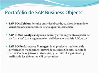 Portafolio de SAP Business Objects  SAP BO xCelsius : Permite crear dashboards, cuadros de mando o visualizaciones impactantes de cualquier información.  SAP BO Set Analysis : Ayuda a definir y crear segmentos a partir de un “data set” (para segmentación del Mercado, análisis ABC, etc.).  SAP BO Performance Manager:  Es el producto tradicional de performance management (BMP) de Business Objects. Facilita la definición de objetivos y estrategias, y permite el seguimiento y análisis de los diferentes KPI corporativos.  