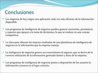 Conclusiones Los negocios de hoy exigen una aplicación cada vez más eficiente de la información disponible. Los programas de inteligencia de negocios pueden generar escenarios, pronósticos y reportes que apoyen a la toma de decisiones, lo que se traduce en una ventaja competitiva.  La clave para obtener los mejores resultados de una plataforma de inteligencia de negocios es la información que la empresa maneja. La inteligencia de negocios genera un conocimiento al negocio, que se deriva de la correcta utilización de la información generada dentro y fuera de la empresa. Los programas de inteligencia de negocios ponen a disposición de los usuarios la información correcta en el lugar correcto.  