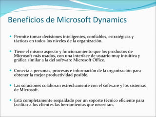 Beneficios de Microsoft Dynamics Permite tomar decisiones inteligentes, confiables, estratégicas y tácticas en todos los niveles de la organización.  Tiene el mismo aspecto y funcionamiento que los productos de Microsoft más usados, con una interface de usuario muy intuitiva y gráfica similar a la del software Microsoft Office. Conecta a personas, procesos e información de la organización para obtener la mejor productividad posible. Las soluciones colaboran estrechamente con el software y los sistemas de Microsoft. Está completamente respaldado por un soporte técnico eficiente para facilitar a los clientes las herramientas que necesitan. 