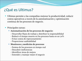 ¿Qué es Ultimus? Ultimus permite a las compañías mejorar la productividad, reducir costos operativos a través de la automatización y optimización continua de los procesos de negocio.  Principales tareas: Automatización de los procesos de negocio: - Desarrollar flujos de trabajo y distribuir la responsabilidad  - Reducir el tiempo muerto en los procesos hasta en un 70%  - Evitar costos de reprocesamiento  - Proporcionar auditabilidad  Monitoreo y medición de procesos - Estatus de los procesos en tiempo real  - Descubrir ineficiencias  - Identificar áreas de mejora  - Entender y manejar mejor el negocio  