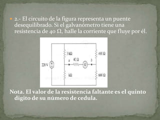 2.- El circuito de la figura representa un puente desequilibrado. Si el galvanómetro tiene una resistencia de 40 Ω, halle la corriente que fluye por él.Nota. El valor de la resistencia faltante es el quinto digito de su número de cedula.