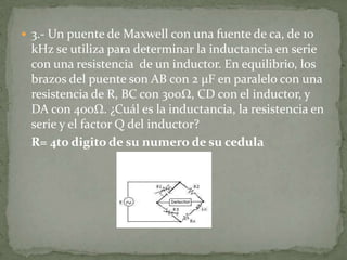 3.- Un puente de Maxwell con una fuente de ca, de 10 kHz se utiliza para determinar la inductancia en serie con una resistencia  de un inductor. En equilibrio, los brazos del puente son AB con 2 µF en paralelo con una resistencia de R, BC con 300Ω, CD con el inductor, y DA con 400Ω. ¿Cuál es la inductancia, la resistencia en serie y el factor Q del inductor?	R= 4to digito de su numero de su cedula