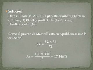 Solución:	Datos: F=10KHz, AB=(C=2 µF y R1=cuarto digito de la cedula=7Ω) BC=R3=300Ω, CD= (Lx=?, Rx=?), DA=R2=400Ω, Q=? 	Como el puente de Maxwell esta en equilibrio se usa la ecuación:𝑅𝑥=𝑅2×𝑅3𝑅1𝑅𝑥=400×3007=17,14𝐾Ω 