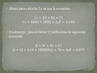 Ahora para calcular Lx se usa la ecuación:𝐿𝑥=𝑅3×𝑅2×𝐶1𝐿𝑥=400Ω×300Ω×2𝜇𝐹=0,24𝐻Finalmente, para el factor Q utilizamos la siguiente ecuación:𝑄=𝑊×𝑅1×𝐶1𝑄=2×3,14×10000𝐻𝑧×7Ω×2μF=0,879 