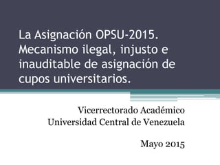 La Asignación OPSU-2015.
Mecanismo ilegal, injusto e
inauditable de asignación de
cupos universitarios.
Vicerrectorado Académico
Universidad Central de Venezuela
Mayo 2015
 