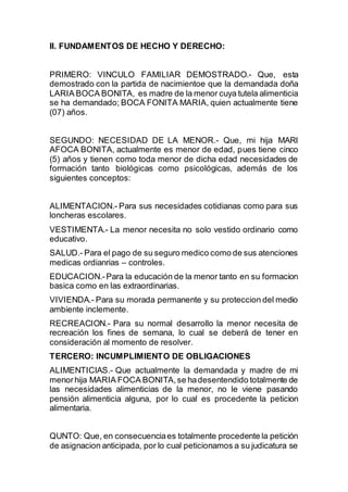 II. FUNDAMENTOS DE HECHO Y DERECHO: 
PRIMERO: VINCULO FAMILIAR DEMOSTRADO.- Que, esta 
demostrado con la partida de nacimientoe que la demandada doña 
LARIA BOCA BONITA, es madre de la menor cuya tutela alimenticia 
se ha demandado; BOCA FONITA MARIA, quien actualmente tiene 
(07) años. 
SEGUNDO: NECESIDAD DE LA MENOR.- Que, mi hija MARI 
AFOCA BONITA, actualmente es menor de edad, pues tiene cinco 
(5) años y tienen como toda menor de dicha edad necesidades de 
formación tanto biológicas como psicológicas, además de los 
siguientes conceptos: 
ALIMENTACION.- Para sus necesidades cotidianas como para sus 
loncheras escolares. 
VESTIMENTA.- La menor necesita no solo vestido ordinario como 
educativo. 
SALUD.- Para el pago de su seguro medico como de sus atenciones 
medicas ordianrias – controles. 
EDUCACION.- Para la educación de la menor tanto en su formacion 
basica como en las extraordinarias. 
VIVIENDA.- Para su morada permanente y su proteccion del medio 
ambiente inclemente. 
RECREACION.- Para su normal desarrollo la menor necesita de 
recreación los fines de semana, lo cual se deberá de tener en 
consideración al momento de resolver. 
TERCERO: INCUMPLIMIENTO DE OBLIGACIONES 
ALIMENTICIAS.- Que actualmente la demandada y madre de mi 
menor hija MARIA FOCA BONITA, se ha desentendido totalmente de 
las necesidades alimenticias de la menor, no le viene pasando 
pensión alimenticia alguna, por lo cual es procedente la peticion 
alimentaria. 
QUNTO: Que, en consecuencia es totalmente procedente la petición 
de asignacion anticipada, por lo cual peticionamos a su judicatura se 
 