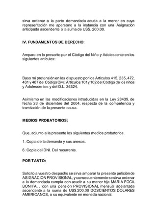 sirva ordenar a la parte demandada acuda a la menor en cuya 
representación me apersono a la instancia con una Asignación 
anticipada ascendente a la suma de US$. 200.00. 
IV. FUNDAMENTOS DE DERECHO: 
Amparo en lo prescrito por el Código del Niño y Adolescente en los 
siguientes artículos: 
Baso mi pretensión en los dispuesto por los Artículos 415, 235, 472, 
481 y 487 del Código Civil, Artículos 101y 102 del Código de los niños 
y Adolescentes y del D.L. 26324. 
Asimismo en las modificaciones introducidas en la Ley 28439, de 
fecha 28 de diciembre del 2004, respecto de la competencia y 
tramitación de la presente causa. 
MEDIOS PROBATORIOS: 
Que, adjunto a la presente los siguientes medios probatorios. 
1. Copia de la demanda y sus anexos. 
6. Copia del DNI. Del recurrente. 
POR TANTO: 
Solicito a vuestro despacho se sirva amparar la presente petición de 
ASIGNACION PROVISIONAL, y consecuentemente se sirva ordenar 
a la demandada cumpla con acudir a su menor hija MARIA FOCA 
BONITA, , con una pensión PROVISIONAL mensual adelantada 
ascendente a la suma de US$.200.00 DOSCIENTOS DOLARES 
AMERICANOS, o su equivalente en moneda nacional. 
 
