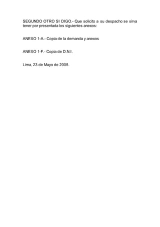 SEGUNDO OTRO SI DIGO.- Que solicito a su despacho se sirva 
tener por presentada los siguientes anexos: 
ANEXO 1-A.- Copia de la demanda y anexos 
ANEXO 1-F.- Copia de D.N.I. 
Lima, 23 de Mayo de 2005. 
