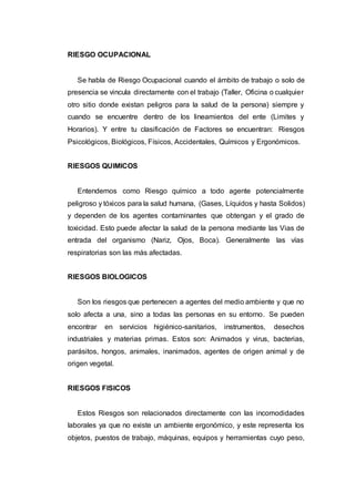 RIESGO OCUPACIONAL
Se habla de Riesgo Ocupacional cuando el ámbito de trabajo o solo de
presencia se vincula directamente con el trabajo (Taller, Oficina o cualquier
otro sitio donde existan peligros para la salud de la persona) siempre y
cuando se encuentre dentro de los lineamientos del ente (Limites y
Horarios). Y entre tu clasificación de Factores se encuentran: Riesgos
Psicológicos, Biológicos, Físicos, Accidentales, Químicos y Ergonómicos.
RIESGOS QUIMICOS
Entendemos como Riesgo químico a todo agente potencialmente
peligroso y tóxicos para la salud humana, (Gases, Líquidos y hasta Solidos)
y dependen de los agentes contaminantes que obtengan y el grado de
toxicidad. Esto puede afectar la salud de la persona mediante las Vias de
entrada del organismo (Nariz, Ojos, Boca). Generalmente las vías
respiratorias son las más afectadas.
RIESGOS BIOLOGICOS
Son los riesgos que pertenecen a agentes del medio ambiente y que no
solo afecta a una, sino a todas las personas en su entorno. Se pueden
encontrar en servicios higiénico-sanitarios, instrumentos, desechos
industriales y materias primas. Estos son: Animados y virus, bacterias,
parásitos, hongos, animales, inanimados, agentes de origen animal y de
origen vegetal.
RIESGOS FISICOS
Estos Riesgos son relacionados directamente con las incomodidades
laborales ya que no existe un ambiente ergonómico, y este representa los
objetos, puestos de trabajo, máquinas, equipos y herramientas cuyo peso,
 