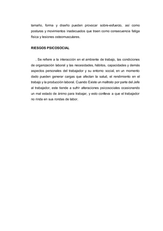 tamaño, forma y diseño pueden provocar sobre-esfuerzo, así como
posturas y movimientos inadecuados que traen como consecuencia fatiga
física y lesiones osteomusculares.
RIESGOS PSICOSOCIAL
. Se refiere a la interacción en el ambiente de trabajo, las condiciones
de organización laboral y las necesidades, hábitos, capacidades y demás
aspectos personales del trabajador y su entorno social, en un momento
dado pueden generar cargas que afectan la salud, el rendimiento en el
trabajo y la producción laboral. Cuando Existe un maltrato por parte del Jefe
al trabajador, este tiende a sufrir alteraciones psicosociales ocasionando
un mal estado de ánimo para trabajar, y esto conlleva a que el trabajador
no rinda en sus rondas de labor.
 