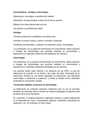 Características, ventajas y desventajas.
Organización cronológica y temática del material.
Intercambio de ideas Distinto niveles del rol de los usuarios.
Relación con otras aplicaciones a la red.
Uso gratuito y accesible para datos.
Ventajas
-Facilita la publicación instantánea de entrada post.
-Permiten al usuario pensar, escribir, compartir y participar.
-Contenido de hipertextos, contenido de multimedia (audio, Desventajas:
-Los profesores, en su papel de transmisores de conocimiento, deben aprender
a manejar las herramientas que permiten canalizar su conocimiento y
experiencia en materiales didácticos asimilables por los alumnos.
Desventajas
Los profesores, en su papel de transmisores de conocimiento, deben aprender
a manejar las herramientas que permiten canalizar su conocimiento y
experiencia en materiales didácticos asimilables por los alumnos.
Los alumnos deben estar abiertos a la utilización de las NTIC y a que las
referencias de consulta no se limitan a las notas de clase. Dispersión de la
información: Internet es una fuente inagotable de información, que fácilmente
puede llegar a desbordar a cualquiera, y donde la calidad de los materiales
accesibles es sumamente variable.
Contenidos digitales y procesos de aprendizaje.
La elaboración de contenido educativo multimedia para su uso en acciones
formativa de elearning varía en función de enfoque pedagógico propuesto para
el diseño de la acción formativa.
En ocasiones, el material educativo multimedia ocupará un papel fundamental
en el desarrollo del curso y comprenderá objetivos, contenidos, actividades de
evaluación, etc. Sin embargo, en otros casos.
 