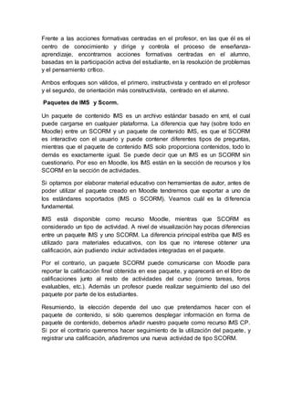 Frente a las acciones formativas centradas en el profesor, en las que él es el
centro de conocimiento y dirige y controla el proceso de enseñanza-
aprendizaje, encontramos acciones formativas centradas en el alumno,
basadas en la participación activa del estudiante, en la resolución de problemas
y el pensamiento crítico.
Ambos enfoques son válidos, el primero, instructivista y centrado en el profesor
y el segundo, de orientación más constructivista, centrado en el alumno.
Paquetes de IMS y Scorm.
Un paquete de contenido IMS es un archivo estándar basado en xml, el cual
puede cargarse en cualquier plataforma. La diferencia que hay (sobre todo en
Moodle) entre un SCORM y un paquete de contenido IMS, es que el SCORM
es interactivo con el usuario y puede contener diferentes tipos de preguntas,
mientras que el paquete de contenido IMS solo proporciona contenidos, todo lo
demás es exactamente igual. Se puede decir que un IMS es un SCORM sin
cuestionario. Por eso en Moodle, los IMS están en la sección de recursos y los
SCORM en la sección de actividades.
Si optamos por elaborar material educativo con herramientas de autor, antes de
poder utilizar el paquete creado en Moodle tendremos que exportar a uno de
los estándares soportados (IMS o SCORM). Veamos cuál es la diferencia
fundamental.
IMS está disponible como recurso Moodle, mientras que SCORM es
considerado un tipo de actividad. A nivel de visualización hay pocas diferencias
entre un paquete IMS y uno SCORM. La diferencia principal estriba que IMS es
utilizado para materiales educativos, con los que no interese obtener una
calificación, aún pudiendo incluir actividades integradas en el paquete.
Por el contrario, un paquete SCORM puede comunicarse con Moodle para
reportar la calificación final obtenida en ese paquete, y aparecerá en el libro de
calificaciones junto al resto de actividades del curso (como tareas, foros
evaluables, etc.). Además un profesor puede realizar seguimiento del uso del
paquete por parte de los estudiantes.
Resumiendo, la elección depende del uso que pretendamos hacer con el
paquete de contenido, si sólo queremos desplegar información en forma de
paquete de contenido, debemos añadir nuestro paquete como recurso IMS CP.
Si por el contrario queremos hacer seguimiento de la utilización del paquete, y
registrar una calificación, añadiremos una nueva actividad de tipo SCORM.
 