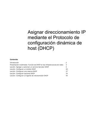 Contenido
Introducción 2
Presentación multimedia: Función de DHCP en las infraestructuras de redes 3
Lección: Agregar y autorizar un servicio Servidor DHCP 4
Lección: Configurar un ámbito DHCP 20
Lección: Configurar una reserva DHCP 27
Lección: Configurar opciones DHCP 33
Lección: Configurar un Agente de retransmisión DHCP 44
Asignar direccionamiento IP
mediante el Protocolo de
configuración dinámica de
host (DHCP)
 