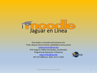 Para dudas o consultas comunicarse con:
Profa. Rosana Torres Cintrón, Diseñadora Instruccional
rosana.torres1@upr.edu
Prof. Angel D. Millán Hernández, Coordinador
Programa de Educación a Distancia
angel.millan@upr.edu
787-257-0000 ext. 3324, 3117 ó 3345
© 2016 Prof. Rosana Torres Cintrón 8
Jaguar en Línea
 