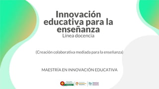 Innovación
educativa para la
enseñanza
Línea docencia
(Creación colaborativa mediada para la enseñanza)
MAESTRÍA EN INNOVACIÓN EDUCATIVA
 