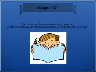 Bloque 5-D1
Participación escolar para una cultura de la legalidad
En esto se propone apoyar a los alumnos para tener un ambiente sano, de respeto.
 