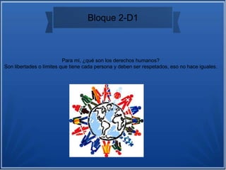 Bloque 2-D1
Para mi, ¿qué son los derechos humanos?
Son libertades o límites que tiene cada persona y deben ser respetados, eso no hace iguales.
 