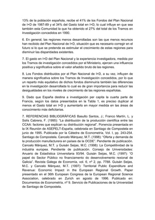 13% de la población española, recibe el 41% de los Fondos del Plan Nacional
de I+D de 1987-89 y el 34% del Gasto total en I+D, lo cual influye en que sea
también esta Comunidad la que ha obtenido el 27% del total de los Tramos en
Investigación concedidos en 1990.

6. En general, las regiones menos desarrolladas son las que menos recursos
han recibido del Plan Nacional de I+D, situación que es necesario corregir en el
futuro si lo que se pretende es estimular el crecimiento de estas regiones para
disminuir las disparidades existentes.

7. El gasto en I+D del Plan Nacional y la experiencia investigadora, medida por
los Tramos de investigación concedidos por el Ministerio, ejercen una influencia
positiva y significativa sobre el valor añadido bruto de las regiones.

8. Los Fondos distribuidos por el Plan Nacional de I+D, a su vez, influyen de
manera significativa sobre los Tramos de Investigación concedidos, por lo que
un reparto más equitativo de dichos fondos disminuiría también las diferencias
en la investigación desarrollada lo cual es de gran importancia para reducir las
desigualdades en los niveles de crecimiento de las regiones españolas.

9. Dado que España destina a investigación per capita la cuarta parte de
Francia, según los datos presentados en la Tabla 1, es preciso duplicar al
menos el Gasto total en I+D y aumentarlo en mayor medida en las áreas de
conocimiento más deficitarias.

7. REFERENCIAS BIBLIOGRÁFICAS Basulto Santos, J.; Franco Martín, L. y
Solís Cabrera, F. (1995): “La distribución de la producción científica entre las
CCAA: factores que explican su distribución regional”. Ponencia presentada en
la IX Reunión de ASEPELT-España, celebrada en Santiago de Compostela en
junio de 1995. Publicada por la Cátedra de Econometría, Vol. I, pp. 243-254.
Santiago de Compostela. Cancelo Márquez, M.T. (1998): “Oferta y demanda de
la producción manufacturera en países de la OCDE”. Pendiente de publicación.
Cancelo Márquez, M.T. y Guisán Seijas, M.C. (1998): La Competitividad de la
industria europea. Pendiente de publicación. Consejo de Universidades:
Anuario de Estadística Universitaria 93/94. Guisán Seijas, M.C. (1997): “O
papel do Sector Público no financiamento do desenvolvemento rexional de
Galicia”. Revista Galega de Economía, vol. 6, nº 2, pp. 7788. Guisán Seijas,
M.C. y Cancelo Márquez, M.T. (1997): Territorial Public Expenditure and
Revenue: Economic Impact in the European Regional Growth. Paper
presentado en el 36th European Congress de la European Regional Science
Association, celebrado en Zurich en agosto de 1996. Publicado en:
Documentos de Econometría, nº 9. Servicio de Publicaciones de la Universidad
de Santiago de Compostela.
 