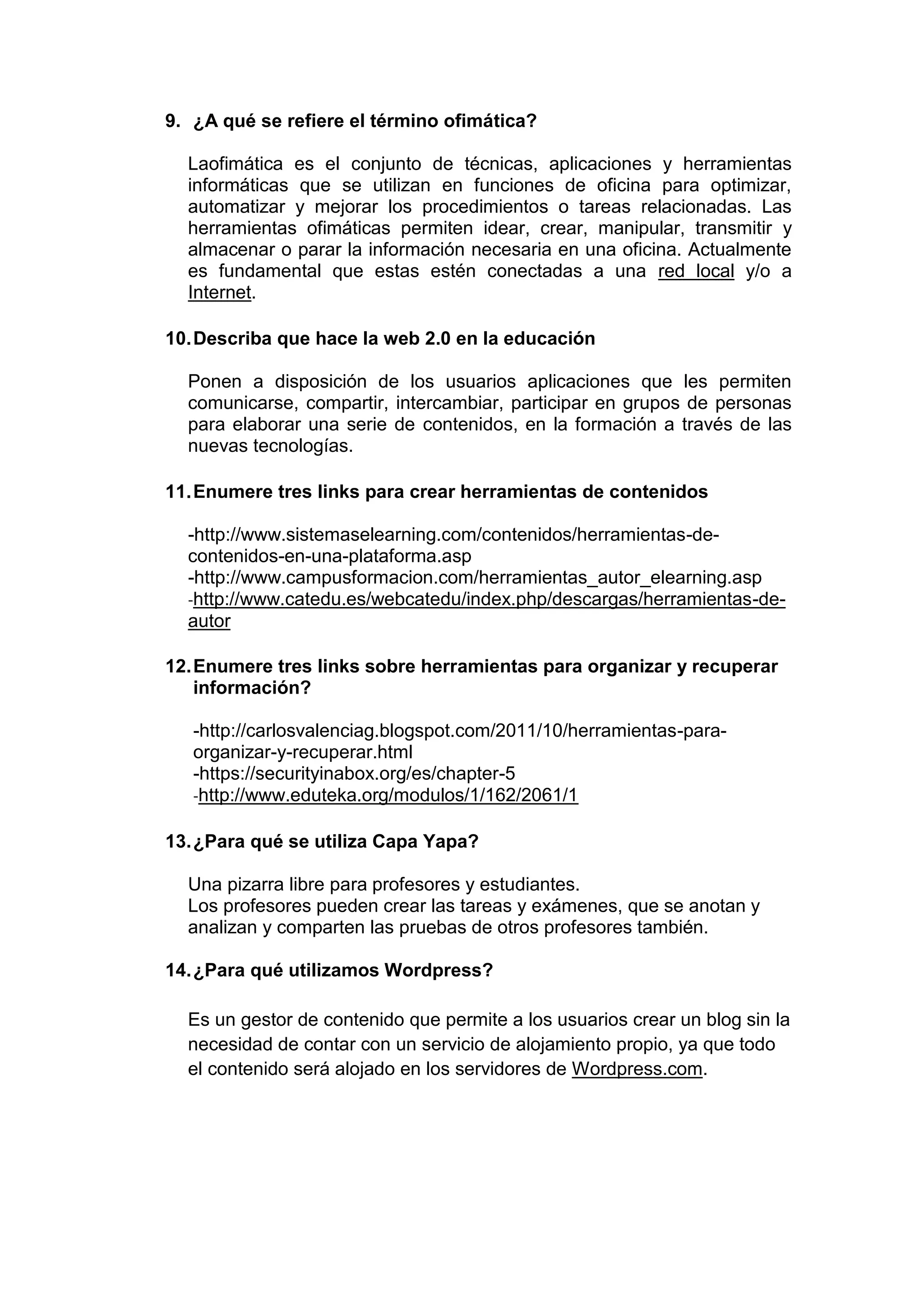 9. ¿A qué se refiere el término ofimática?
Laofimática es el conjunto de técnicas, aplicaciones y herramientas
informáticas que se utilizan en funciones de oficina para optimizar,
automatizar y mejorar los procedimientos o tareas relacionadas. Las
herramientas ofimáticas permiten idear, crear, manipular, transmitir y
almacenar o parar la información necesaria en una oficina. Actualmente
es fundamental que estas estén conectadas a una red local y/o a
Internet.
10.Describa que hace la web 2.0 en la educación
Ponen a disposición de los usuarios aplicaciones que les permiten
comunicarse, compartir, intercambiar, participar en grupos de personas
para elaborar una serie de contenidos, en la formación a través de las
nuevas tecnologías.
11.Enumere tres links para crear herramientas de contenidos
-http://www.sistemaselearning.com/contenidos/herramientas-de-
contenidos-en-una-plataforma.asp
-http://www.campusformacion.com/herramientas_autor_elearning.asp
-http://www.catedu.es/webcatedu/index.php/descargas/herramientas-de-
autor
12.Enumere tres links sobre herramientas para organizar y recuperar
información?
-http://carlosvalenciag.blogspot.com/2011/10/herramientas-para-
organizar-y-recuperar.html
-https://securityinabox.org/es/chapter-5
-http://www.eduteka.org/modulos/1/162/2061/1
13.¿Para qué se utiliza Capa Yapa?
Una pizarra libre para profesores y estudiantes.
Los profesores pueden crear las tareas y exámenes, que se anotan y
analizan y comparten las pruebas de otros profesores también.
14.¿Para qué utilizamos Wordpress?
Es un gestor de contenido que permite a los usuarios crear un blog sin la
necesidad de contar con un servicio de alojamiento propio, ya que todo
el contenido será alojado en los servidores de Wordpress.com.
 
