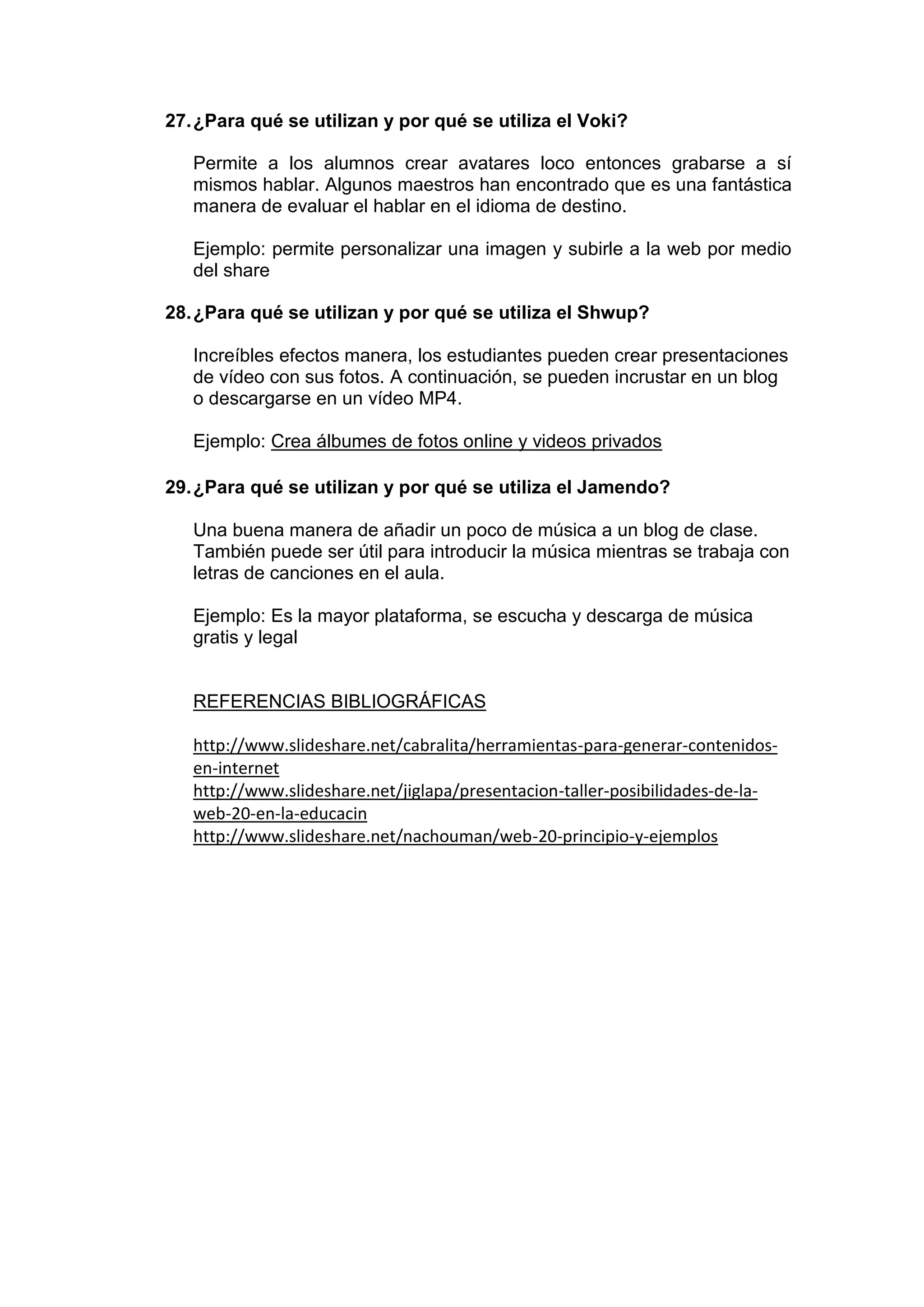 27.¿Para qué se utilizan y por qué se utiliza el Voki?
Permite a los alumnos crear avatares loco entonces grabarse a sí
mismos hablar. Algunos maestros han encontrado que es una fantástica
manera de evaluar el hablar en el idioma de destino.
Ejemplo: permite personalizar una imagen y subirle a la web por medio
del share
28.¿Para qué se utilizan y por qué se utiliza el Shwup?
Increíbles efectos manera, los estudiantes pueden crear presentaciones
de vídeo con sus fotos. A continuación, se pueden incrustar en un blog
o descargarse en un vídeo MP4.
Ejemplo: Crea álbumes de fotos online y videos privados
29.¿Para qué se utilizan y por qué se utiliza el Jamendo?
Una buena manera de añadir un poco de música a un blog de clase.
También puede ser útil para introducir la música mientras se trabaja con
letras de canciones en el aula.
Ejemplo: Es la mayor plataforma, se escucha y descarga de música
gratis y legal
REFERENCIAS BIBLIOGRÁFICAS
http://www.slideshare.net/cabralita/herramientas-para-generar-contenidos-
en-internet
http://www.slideshare.net/jiglapa/presentacion-taller-posibilidades-de-la-
web-20-en-la-educacin
http://www.slideshare.net/nachouman/web-20-principio-y-ejemplos
 