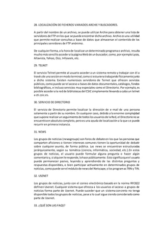 28. LOCALIZACIÓN DE FICHEROS VARIADOS ARCHIE Y BUSCADORES. 
A partir del nombre de un archivo, se puede utilizar Archie para obtener una lista de 
servidores de FTP en los que se puede encontrar dicho archivo. Archie es una utilidad 
que permite realizar consultas a base de datos que almacenan el contenido de los 
principales servidores de FTP anónimo. 
De cualquier forma, a la hora de localizar un determinado programa o archivo, resulta 
mucho más sencillo acceder a la página Web de un buscador, como, por ejemplo Lycos, 
Altavista, Yahoo, Ozú, Infoseek, etc. 
29. TELNET 
El servicio Telnet permite al usuario acceder a un sistema remoto y trabajar con él a 
través de una sesión en modo terminal, como si estuviera trabajando físicamente junto 
a dicho sistema. Existen numerosos servidores de Ternet que ofrecen servicios 
públicos, como puede ser el acceso a bases de datos documentales, catálogos, fondos 
bibliográficos, e incluso servicios muy especiales como el Directorio. Por ejemplo, es 
posible acceder a la red de bibliotecas del CSIC simplemente llevando a cabo un telnet 
a cti.csic.es. 
30. SERVICIO DE DIRECTORIO 
El servicio de Directorio permite localizar la dirección de e-mail de una persona 
solamente a partir de su nombre. En cualquier caso, debido a la enorme complejidad 
que supone realizar un seguimiento de todos los usuarios de la Red, el Directorio no se 
encuentra en absoluto completo, pero es una ayuda de localización a la que se puede 
recurrir en primera instancia. 
31. NEWS 
Los grupos de noticias (newsgroups) son foros de debate en los que las personas que 
comparten aficiones o tienen intereses comunes tienen la oportunidad de debatir 
sobre cualquier asunto, de forma pública. Las news se encuentran estructuradas 
jerárquicamente, según su temática (ciencia, informática, sociedad, etc.).En estos 
grupos de noticias, el usuario puede formular alguna pregunta o hacer algún 
comentario y, si alquien le responde, lo hace públicamente. Esto significa que el usuario 
puede permanecer pasivo, leyendo y aprendiendo de las distintas preguntas y 
respuestas disponibles, o bien participar activamente en determinados grupos de 
noticias, como puede ser el módulo de news del Netscape, o los programas TRN y TIN. 
32. USENET 
Los grupos de noticias, junto con el correo electrónico basado en la norma RFC822 
definen Usenet. Cualquier sistema que ofrezca a los usuarios el acceso a grupos de 
noticias forma parte de Usenet. Puede suceder que un sistema concreto no tenga 
disponible todos los grupos de noticias, pese a lo cual sigue siendo considerado como 
parte de Usenet. 
33. ¿QUÉ SON LAS FAQS? 
 