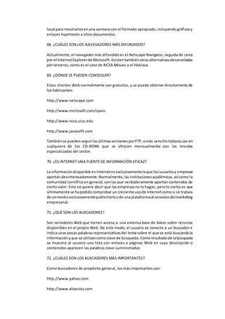 local para mostrarlos en una ventana con el formado apropiado, incluyendo gráficos y 
enlaces hipertexto a otros documentos. 
68. ¿CUÁLES SON LOS NAVEGADORES MÁS DIFUNDIDOS? 
Actualmente, el navegador más difundido es el Netscape Navigator, seguida de cerca 
por el Internet Explorer de Microsoft. Existen también otras alternativas desarrolladas 
por terceros, como es el caso de NCSA Mosaic o el HotJava. 
69. ¿DÓNDE SE PUEDEN CONSEGUIR? 
Estos clientes Web normalmente son gratuitos, y se puede obtener directamente de 
los fabricantes: 
http://www.netscape.com 
http://www.microsoft.com/spain 
http://www.ncsa.uiuc.edu 
http://www.javasolft.com 
También se pueden seguir las últimas versiones por FTP, o más sencillo todavía casi en 
cualquiera de los CD-ROMs que se ofrecen mensualmente con las revistas 
especializadas del sector. 
70. ¿ES INTERNET UNA FUENTE DE INFORMACIÓN EFICAZ? 
La información disponible en Internet es exclusivamente la que los usuarios y empresas 
aportan desinteresadamente. Normalmente, las instituciones académicas, así como la 
comunidad científica en general, son las que verdaderamente aportan contenidos de 
cierto valor. Esto no quiere decir que las empresas no lo hagan, pero lo cierto es que 
últimamente se ha podido comprobar un creciente uso de Internet como si se tratara 
de un medio exclusivamente publicitario o de una plataforma al servicios del marketing 
empresarial. 
71. ¿QUÉ SON LOS BUSCADORES? 
Son servidores Web que tienen acceso a una extensa base de datos sobre recursos 
disponibles en el propio Web. De este modo, el usuario se conecta a un buscador e 
indica unas pocas palabras representativas del tema sobre el que se está buscando la 
información y que se utilizan como clave de búsqueda. Como resultado de la búsqueda 
se muestra al usuario una lista con enlaces a páginas Web en cuya descripción o 
contenidos aparecen las palabras clave suministradas: 
72. ¿CUÁLES SON LOS BUSCADORES MÁS IMPORTANTES? 
Como buscadores de propósito general, los más importantes son: 
http://www.yahoo.com 
http://www.altavista.com 
 