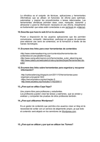 La ofimática es el conjunto de técnicas, aplicaciones y herramientas 
informáticas que se utilizan en funciones de oficina para optimizar, 
automatizar y mejorar los procedimientos o tareas relacionadas. Las 
herramientas ofimáticas permiten idear, crear, manipular, transmitir y 
almacenar o parar la información necesaria en una oficina. Actualmente 
es fundamental que estas estén conectadas a una red local y/o a Internet. 
10. Describa que hace la web 2.0 en la educación 
Ponen a disposición de los usuarios aplicaciones que les permiten 
comunicarse, compartir, intercambiar, participar en grupos de personas 
para elaborar una serie de contenidos, en la formación a través de las 
nuevas tecnologías. 
11. Enumere tres links para crear herramientas de contenidos 
-http://www.sistemaselearning.com/contenidos/herramientas-de-contenidos- 
en-una-plataforma.asp 
-http://www.campusformacion.com/herramientas_autor_elearning.asp 
-http://www.catedu.es/webcatedu/index.php/descargas/herramientas-de-autor 
12. Enumere tres links sobre herramientas para organizar y recuperar 
información? 
-http://carlosvalenciag.blogspot.com/2011/10/herramientas-para-organizar- 
y-recuperar.html 
-https://securityinabox.org/es/chapter-5 
-http://www.eduteka.org/modulos/1/162/2061/1 
13. ¿Para qué se utiliza Capa Yapa? 
Una pizarra libre para profesores y estudiantes. 
Los profesores pueden crear las tareas y exámenes, que se anotan y 
analizan y comparten las pruebas de otros profesores también. 
14. ¿Para qué utilizamos Wordpress? 
Es un gestor de contenido que permite a los usuarios crear un blog sin la 
necesidad de contar con un servicio de alojamiento propio, ya que todo 
el contenido será alojado en los servidores de Wordpress.com. 
15. ¿Para qué se utilizan y por qué se utilizan los Tizmos? 
 