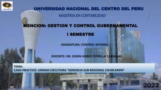 UNIVERSIDAD NACIONAL DEL CENTRO DEL PERU
MAESTRIAEN CONTABILIDAD
ASIGNATURA: CONTROL INTERNO
MENCION: GESTION Y CONTROL GUBERNAMENTAL
I SEMESTRE
2022
TEMA:
CASO PRACTICO: UNIDAD EJECUTORA “GERENCIA SUB REGIONAL CHURCAMPA”
DOCENTE: DR. DORIN HOBER ESTRELLA CARDENAS
 