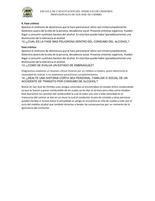 ESCUELA DE CAPACITACION DEL SINDICATO DE CHOFERES
PROFESIONALES DE SAN JOSE DE CHIMBO
4. Fase crónica:
Aparece el síndrome de abstinencia que le hace permanecer ebrio casi ininterrumpidamente.
Deterioro severo de la vida de la persona, decadencia social. Presenta síntomas orgánicos. Pueden
llegar a consumir sustitutos baratos del alcohol. En esta fase puede haber (paradójicamente) una
disminución de la tolerancia al alcohol.
12.-¿CUAL ES LA FASE MAS PELIGROSA DENTRO DEL CONSUMO DEL ALCOHOL?
Fase crónica:
Aparece el síndrome de abstinencia que le hace permanecer ebrio casi ininterrumpidamente.
Deterioro severo de la vida de la persona, decadencia social. Presenta síntomas orgánicos. Pueden
llegar a consumir sustitutos baratos del alcohol. En esta fase puede haber (paradójicamente) una
disminución de la tolerancia al alcohol.
13.-¿COMO SE EVALUA UN ESTADO DE EMBRIAGUEZ?
Diagnostico mediante un examen clínico-forense por un médico o médica, quien determina la
necesidad de realizar o no exámenes paraclínicos complementarios.
14.-¿REALTE UNA HISTORIA CORTA SEA PERSONAL, FAMILIAR O SOCIAL DE UN
ACCIDENTE DE TRANSITO POR CONSUMO DE ALCOHOL?
Bueno en San José de Chimbo unos amigos conocidos se encontraban en estado etílico conduciendo
ya que se fueron a poner combustible de los cuales ya les dan el servicio pero ellos como estaban
bien borrachos no cancelan del combustible la cual se salen una sola a toda velocidad en el
transcurso del camino se dan en un muro la cual el conductor muere de contado y otras personas
quedan heridas e incluso hasta la actualidad un amigo se encuentra en silla de ruedas y todo por el
vicio del maldito alcohol que también tenemos a tender las consecuencias por un momento de la
ignorancia del conductor.
 
